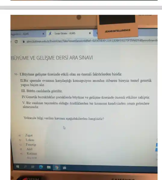 10- I.Büytime gelişme tizerinde etkili olan en onemli faktorlerden biridir.
ILBir spermle ovumun karyulaştigi konsepsiyon anindan itibaren bireyin temel genetik
yapisi biçim alir.
III. Bütún canhlarda gôrillit.
IV.Genetik bozukluklar cocuklarda búytime ve gelisme uzerinde onemli etkilere sahiptir
V. Bir canlinin tasimakta oldugu ôzelliklerden bir kismumm kendisinden sonra gelenlere
aktarimidir.
Yukarida bilgi verilen kavram aşağdakilerden hangisidir?
a) Zigot
b) Lokus
c) Fenotip
d) Alel
e) D Kalitim
Bos birak