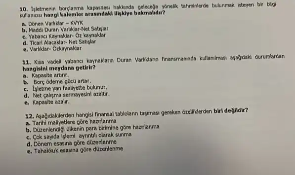 10. Isletmenin borçlanma hakkanda gelesege yonelik tahminterde bulunmak isteyen bir bigi
kullancesi hangl kalemler arasindak Illgklye bakmalidir?
a. Donen Varliklar-KWK
b. Maddi Duran Varliklar-Net Satislar
c. Yabanci Kaynaklar-Oz kaynaklar
d. Ticari Alacaklar-Net Satislar
e. Variklar-Ozkaynaklar
11. Kisa vadell yabanci kymaklarm Duran Variklann finansmanda kullanimasi ayağdak durumlardan
hangisini meydana getirir?
a. Kapasite artinr.
b. Borç ódeme gücu artar.
c. Isletme yan faaliyette bulunur.
d. Net calisma sermayesini azaltur.
e. Kapasite azalir.
12. Asağidakilerden hangisi finansal tablolann tasymass gereken 'bzellikerden biri degildir?
a. Tarihi maliyetlere góre hazrlanma
b. Dizenlendigi olkenin para birimine gore hazirlanma
c. Cok sayida işlemi aynnbli olarak sunma
d. Donem esasina gore düzenlenme
e. Tahakkuk esasina gore düzenlenme