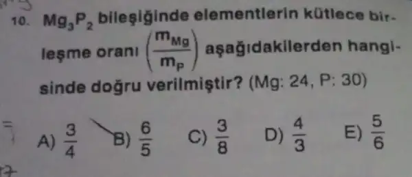 10. Mg_(3)P_(2) bileşiginde elementl arin kütlece bir.
lesme orani ((m_(Mg))/(m_(p))) aşagid akilerden hangi-
sinde doğru verilmiştir? (Mg:24,P:30)
A) (3)/(4)
B) (6)/(5)
C) (3)/(8)
D) (4)/(3)
E) (5)/(6)