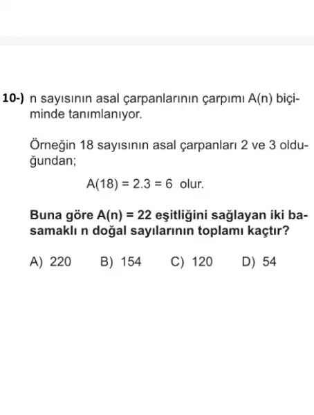 10-) n sayisinin asal carpanlarinin çarpimi A(n) biçi-
minde tanimlanlyor.
Ômegin 18 sayisinin asal carpanlari 2 ve 3 oldu-
gundan;
A(18)=2.3=6olur.
Buna gore A(n)=22 eşitligini saglayan iki ba-
samakli n dogal sayilarinin toplami kaçtir?
A) 220
B) 154
C) 120
D) 54