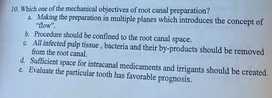 10. Which one of the mechanical objectives of root canal preparation?
a. Making the preparation in multiple planes which introduces the concept of
"flow".
b. Procedure should be confined to the root canal space.
c. All infected pulp tissue , bacteria and their by -products should be removed
from the root canal.
d. Sufficient space for intracanal medicaments and irrigants should be created.
e. Evaluate the particular tooth has favorable prognosis.