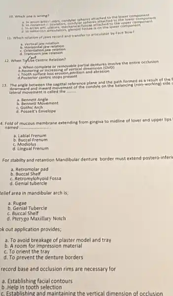 10. Which one is wrong?
a. In arcon artici utors, condylar spheres attached to the lower componential
b. In norare on 2 it reulators, condylar spheres attached the upper compo nent
mechanical fossae is on the lower component
11. Which relation of jaws record and transfer to articulator by Face Bow?
a. Vertical jaw relation
b. Horizontal jaw relation
c. Orientation jaw relation
d. Transvers jaw relation
12. When Touse Centric Relation?
a. When complete or removable partial dentures involve the entire occlusion
b. Restoring or Increasing of vertical dimension (OVD)
c.Tooth surface abrasion
d.Posterior centric stops present
13. The angle between the sagital reference plane and the path formed as a result of the
downward and inward movement of the condyle on the balancing (non-working) side c
lateral movement is called the __
a. Bennett Angle
b. Bennett Movement
c. Gothic Arch
d. Posselt's Envelope
4. Fold of mucous membrane extending from ginglva to midline of lover and upper lips
named __
a. Labial Frenum
b. Buccal Frenum
c. Modiolus
d. Lingual Frenum
For stabilty and retantion Mandibular denture border must extend postero-inferi
a. Retromolar pad
b Buccal Shelf
c. Retromylohyoid Fossa
d Genial tubercle
telief area in mandibular arch is;
a. Rugae
b. Genial Tubercle
c. Buccal Shelf
d. Pterygo Maxillary Notch
ok out application provides;
a. To avoid breakage of plaster model and tray
b. A room for impression material
c. To orient the tray
d. To prevent the denture borders
record base and occlusion rims are necessary for
a. Establishing facia contours
b.Help in tooth selection
c. Establishing and maintaining the vertical dimension of occlusion