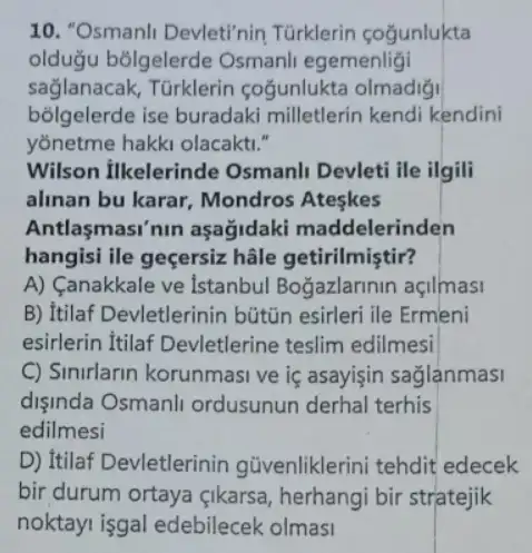 10. "Osmanli Devleti'nin Türklerin cogunlukta
olduğu bõlgelerde Osmanli egemenligi
sağlanacak, Türklerin coğunlukta olmadiğj
bõlgelerde ise buradaki milletlerin kendi kendini
yonetme hakki olacakti."
Wilson ilkelerinde Osmanli Devleti ile ilgili
alinan bu karar Mondros Ateskes
Antlasmasi'nin aşağidaki maddelerinden
hangisi ile geçersiz hâle getirilmiştir?
A) Canakkale ve Istanbul Bogazlarinin açilmasi
B) Itilaf Devletlerinin bütũn esirleri ile Ermeni
esirlerin Itilaf Devletlerine teslim edilmesi
C) Sinurlarin korunmasi ve iç asayisin sağlanmasi
dişinda Osmanli ordusunun derhal terhis
edilmesi
D) Itilaf Devletlerinin güvenliklerini tehdit edecek
bir durum ortaya qikarsa, herhangi bir stratejik