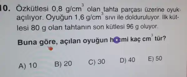 10 - Ozkútlesi 0,8g/cm^3 olan tahta parçasi uzerine oyuk
açlllyor Oyugun 1,6g/cm^3 sivi ile dolduruluyor . ilk kút-
lesi 80 g olan tahtanin son kútlesi 96 g oluyor.
Buna gore , agilan oyugun hami kaç
cm^3 tủr?
A) 10
B) 20
C) 30
D) 40
E) 50