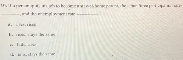 10. If a person quits his job to becçme a stay-at -home parent, the labor force participation rate-
__
and the unemployment rate __
a. rises, rises
b. rises, stays the same
c. falls, rises
d. falls, stays the same