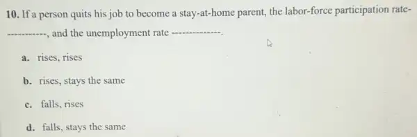 10. If a person quits his job to become a stay-at-home parent, the labor-force participation rate-
__ and the unemployment rate __
a. rises, rises
b. rises, stays the same
c. falls, rises
d. falls, stays the same