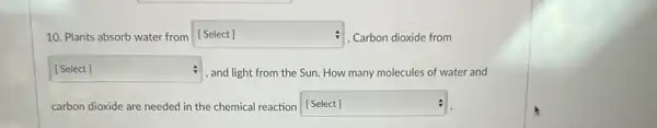 10. Plants absorb water from square  , Carbon dioxide from
square  and light from the Sun. How many molecules of water and
carbon dioxide are needed in the chemical reaction [Select] square  :