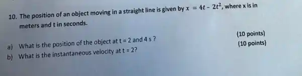 10. The position of an object moving in a straight line is given by x=4t-2t^2 where x is in
meters and t in seconds.
a) What is the position of the object at t=2 and 4 s?
(10 points)
b) What is the instantaneous velocity at t=2
(10 points)