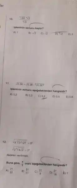 10. (sqrt [4](24)cdot sqrt [4](2))/(sqrt [4](3))
işleminin sonucu kaçtu?
A) 1
B) -sqrt (2)
C) sqrt (2) D) sqrt [4](2) E) 2
11.
sqrt (0,04)+sqrt (0,36)-sqrt [3](0,027)
işleminin sonucu aşağidakilerden hangisidir?
A) 0,2
12. sqrt (9^3sqrt (3^4sqrt {27))}=3^x
sqrt (2^3sqrt (4sqrt {2))}=2^y
ifadeleri verilmiştir.
Buna gore, (x)/(y) orani aşagidakilerden hangisidir?
A) (31)/(22)
B) (31)/(11) C) (31)/(9)
D) (31)/(18)