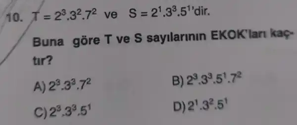 10. T=2^3cdot 3^2cdot 7^2 ve S=2^1,3^3.5^1'dir
Buna gore T ves s ayilannin EKOK 'Ian
tir?
A) 2^3cdot 3^3cdot 7^2
B) 2^3cdot 3^3cdot 5^1cdot 7^2
C) 2^3cdot 3^3cdot 5^1
D) 2^1cdot 3^2cdot 5^1