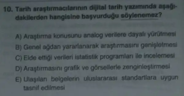 10. Tarih arastirmacil arinin dijital tarih yaziminda asagi-
dakilerden hangisine basvurdug sốylenemez?
A) Araştirma konusunu analog verilere dayal yürütmesi
B) Genel agdan yararlanarak arastirmasini genisletmesi
C) Elde ettigi verileri istatistik programlari ile incelemesi
D) Araştirmasini grafik ve gorsellerle zenginleştirmesi
E) Ulaşilan belgelerin uluslararasi standartlara uygun