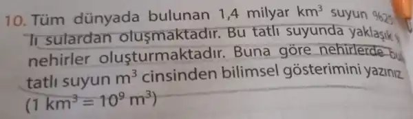 10. Túm dünyada bulunan 1,4 mily ar
km^3 suyun % 25
Ti sulardan olusmaktac dir. Bu tatli suyunda yaklasik y
nehirler olusturmaktadir . Buna gore nehirlerde bul
tatl suyun m^3 cinsinden bilimsel gosterimini yaziniz.
(1km^3=10^9m^3)