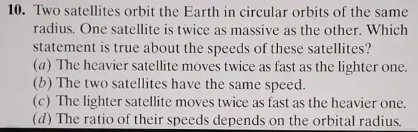 10. Two satellites orbit the Earth in circular orbits of the same
radius.One satellite is twice as massive as the other. Which
statement is true about the speeds of these satellites?
(a) The heavier satellite moves twice as fast as the lighter one.
(b) The two satellites have the same speed.
(c) The lighter satellite moves twice as fast as the heavier one.
(d) The ratio of their speeds depends on the orbital radius.