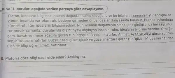 10 ve 11. sorular aşağida verilen parçaya gōre cevaplayiniz.
Platon, idealarin bilgisine insanin dogustan sahip oldugunu ve bu bilgilerin zamanla hatirlandiğini sa-
vúnur. Insanda var olan ruh, bedene girmeden once idealar dünyasinda bulunur. Burada bulundugu
sürece ruh tüm idealarin bilgisini edinir. Ruh insanin doğumuyla bir bedene girdigi anda her seyi unu-
tur ancak zamanla , duyulariyla dis dünyayi algilayan insanin ruhu , idealarin bilgisini hatirlar. Orneğin
cam, kavak ve mese agacini gõren ruh "ağaçlik ideasini hatirlar Ahmet, Ayse ve Aliyi goren ruh "in-
sanlik" ideasini hatirlar. Güzel insan, güzel ciçek ve güzel manzara gồren ruh "güzellik 'ideasini hatirlar.
0 hâlde bilgi ogrenilmez hatirlanir.
o
edilir?
__