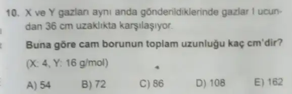 10. X ve Y gazlan ayni anda gõnderildiklerinde gazlar I ucun-
dan 36 cm uzaklikta karşilaşiyor.
Buna gore cam borunun toplam uzunlugu kaç cm'dir?
(X:4,Y:16g/mol)
A) 54
B) 72
C) 86
D) 108
E) 162