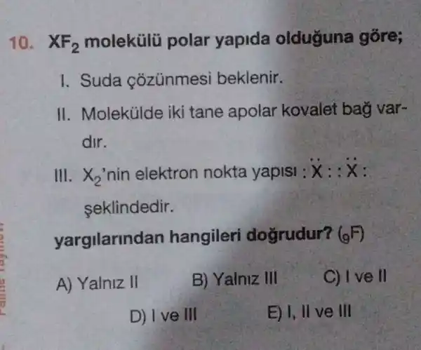 10. XF_(2) molekülũ polar yapida olduguna gōre;
I. Suda cozúnmesi beklenir.
II. Molekülde iki tane apolar kovalet bag var-
dir.
III. x_(2) nin elektron nokta yapisi : dot (x):ddot (x)
seklindedir.
yargilarindan hangileri doğrudur? (9^F)
A) Yalniz II
B) Yalniz III
C) (1)/(2) ve ll
D) I ve III
E) I, II ve III