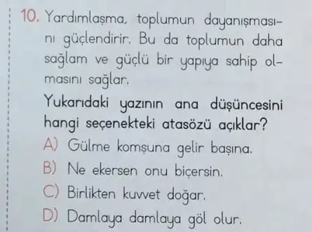 10. Yardimlasma toplumun dayanismasi-
ni guclendirir.Bu da toplumun daha
sağlam ve gủa bir yapiya sahip ol-
masini saglar.
Yukaridaki yazinin ana düsúncesini
hangi seçenekteki atasozu açklar?
A) Gülme komsuna gelir basina.
B) Ne ekersen onu bicersin.
C Birlikten kuwet dogar.
D Damlaya damlaya gol olur.