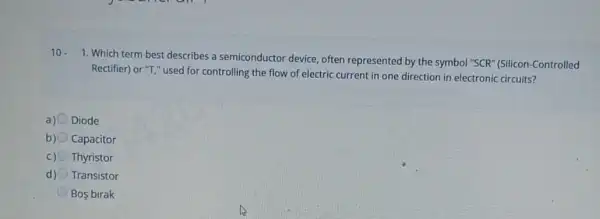 10.
1. Which term best describes a semiconductor device, often represented by the symbol "SCR" (Silicon -Controlled
Rectifier) or "T," used for controlling the flow of electric current in one direction in electronic circuits?
a) Diode
b) Capacitor
c) Thyristor
d) Transistor
Bos birak