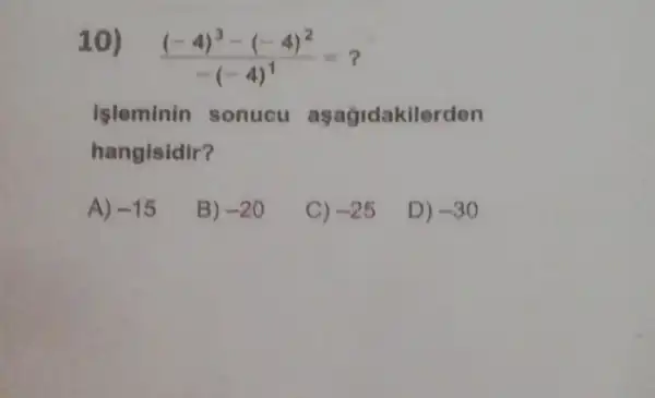 10)
((-4)^3-(-4)^2)/(-(-4)^1)=
Isleminin sonucu aşagidakilerden
hangisidir?
A) -15
B) -20
C) -25
D) -30