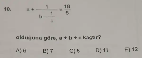 10.
a+(1)/(b-frac (1)(c))=(18)/(5)
olduguna gòre, a+b+c kaçtir?
A) 6
B) 7
C) 8
D) 11
E) 12