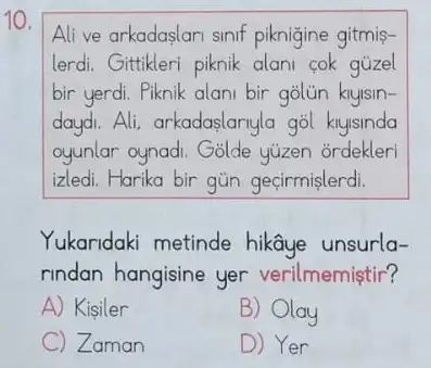 10.
Alive arkadaslari sinif piknigine gitmis-
lerdi. Gittikleri piknik alani cok gúzel
bir yerdi. Piknik alani bir
daydi. Ali, arkadaslanyla gol klyisinda
oyunlar oynadi. Golde yuzen ordekleri
izledi. Harika bir gün geçirmislerdi.
Yukaridaki metinde hikâye unsurla-
rindan hangisine yer verilmemiştir?
A) Kisiler
B) Olay
C Zaman
D) Yer