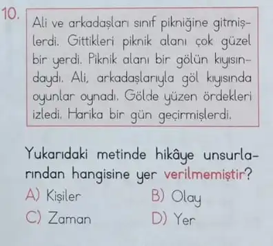 10.
Alive arkadaslari sinif piknigine gitmis-
lerdi. Gittikleri piknik alani cok gúzel
bir yerdi. Piknik alani bir
daydi.Ali, arkadaslariyla gol knyisinda
oyunlar oynadi. Golde yuzen ordekleri
izledi. Harika bir gün geçirmislerdi.
Yukaridaki metinde hikâye unsurla-
rindan hangisine yer verilmemiştir?
A) Kisiler
B) Olay
C Zaman
D) Yer