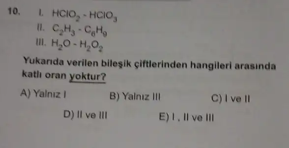 10.
HClO_(2)-HClO_(3)
11. C_(2)H_(3)-C_(6)H_(9)
III. H_(2)O-H_(2)O_(2)
Yukanda verilen bilesik ciftlerinden hangileri arasinda
katli oran yoktur?
A) Yalniz I
B) Yalniz III
C) I ve II
D) II ve III
E) 1, II ve III