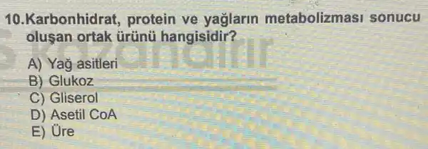 10.Karbonhidr at, protein ve yağlarin metabolizma si sonucu
olusan ortak tirtinü hangisidir?
A) Yag asitleri
B) Glukoz
C) Gliserol
D) Asetil CoA
E) Ure