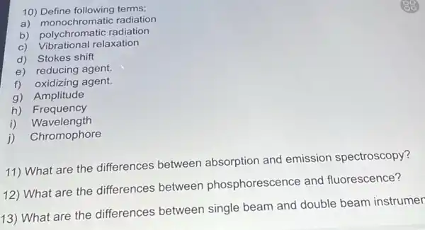 10)terms;
a) monochromatic radiation
b)radiation
c) Vibrational relaxation
d) Stokes shift
e) reducing agent.
f) oxidizing agent.
g) Amplitude
h) Frequency
i) Wavelength
j) Chromophore
11) What are the differences between absorption and emission spectroscopy?
12) What are the differences between phosphorescence and fluorescence?
13) What are the differences between single beam and double beam instrumer