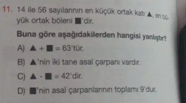 11. 14 ile 56 sayilannin en küçük ortak kati A, en bü-
yúk ortak dir.
Buna akilerden hangisi yanliştir?
A+square =63' tir.
B) A'nin iki tane asal carpani vardir.
C) A-=42'dir.
D) I'nin asal carpanlarinin toplami I 9'dur. 9'