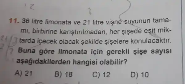 11. 36 litre limonata ve 21 litre visne suyunun tama-
mi, birbirine karistirilma dan, her sisede esit mik-
tarda icecek olacak sekilde siselere konulacaktir.
Buna gore limonata icin gerekli sişe sayisi
aşağidakile den hangisi olabilir?
A) 21
B) 18
C) 12
D) 10