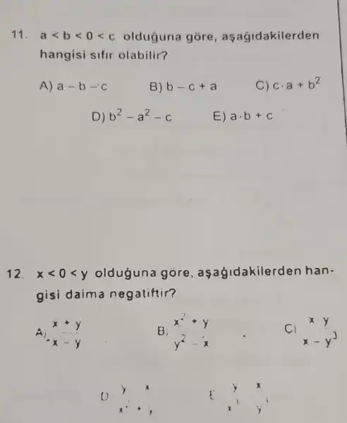 11. alt blt 0lt c olduguna gore , aşağidakilerden
hangisi sifir olabilir?
A) a-b-c
B) b-c+a
C) ccdot a+b^2
D) b^2-a^2-c
E) acdot b+c
12. xlt 0lt y olduguna gore asagidakilerc len han.
gisi daim a negatifiir?
x+y x-y
B
C) xy x-y^3
7.