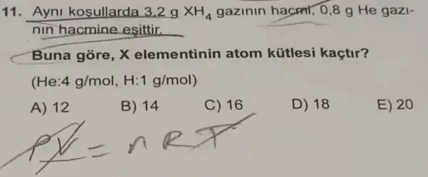 11. Ayni kosullarda 3.2gtimes H_(4) gazinin hacmr, 0,8 g He gazi-
nin hacmine esittir. __
Buna gòre, X elementin in atom kütlesi kaçtir?
(He 4g/mol,H:1g/mol
A) 12
B) 14
C) 16
D) 18
E) 20