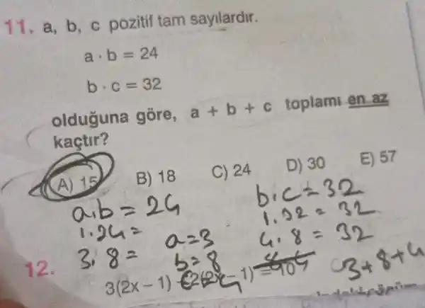 11. a, b , c pozitif tam sayilardir.
acdot b=24
bcdot c=32
olduğuna gōre,
a+b+c
toplam
kaçtir?
A) 15
B) 18
C) 24
D) 30
E) 57