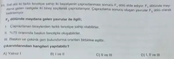 11. Bat dol iki farkli fenotipe sahip iki bezelyonin caprazlanmasi sonucu F_(1) dôlü elde ediyor. F_(1) dólünde mey-
dana gelen rastgele iki birey secilerek caprazlanlyor Caprazlama sonucu olusan yavrular
F_(2) dola olarak
belirlenlyor.
F_(2) dolonde meydana gelen yavrular ile IIgill:
1. Caprazlanan bireylorden farkli tenotipo sahip olabilirlor.
II. 9676 oraninda baskin fenotipte olugabilitier.
III. Baskin ve cekinik gen bulundurma oranlari birbirine ogittir.
oikarimlarindar hangileri yapilabilir?
A) Yalniz I
B) Ive II
C) II ve III
D) 1, II ve III