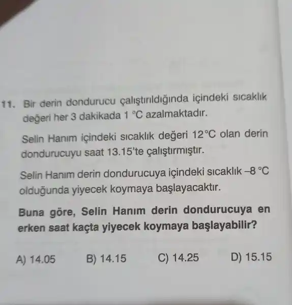 11. Bir derin dondurucu calistrildiğinda icindeki sicaklik
değeri her 3 dakikada 1^circ C azalmaktadir.
Selin Hanim icindeki sicaklik değeri 12^circ C olan derin
dondurucuyu saat 13.15' te çaliştirmiştir.
Selin Hanim derin dondurucu ya içindeki slcaklik -8^circ C
oldugunda yiyecek koymaya baslayacaktir.
Buna gore . Selin Hanim derin donduruc uva en
erken saat kaçta yiyecek koymaya başlayabilir?
A) 14.05
B) 14.15
C) 14.25
D) 15.15