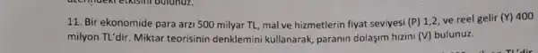 11. Bir ekonomide para arzi 500 milyar TL mal ve hizmetlerin fiyat seviyesi (P) 1.2. ve reel gelir (Y) 400
milyon TL'dir. Miktar teorisinin denklemini kullanarak, paranin dolaşim hizini (V) bulunuz.