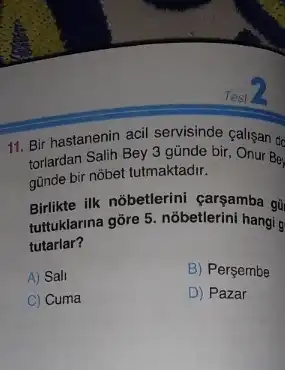 11. Bir hastanenin acil servisinde calisan de
günde bir nobet tutmaktadir.
Birlikte ilk nobetlerini carsamba gi
tultuklarina gôre 5. nôbetlerini hangi g
tutarlar?
A) Sall
B) Perçembe
C) Cuma
D) Pazar