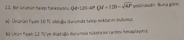 11. Bir ürünün talep fonksiyonu Qd=120-4PQd=120-sqrt (4P) seklindedir. Buna gore:
a) Urünün fiyati 16 TL oldugu durumda talep miktarini bulunuz.
b) Urün fiyati 12 TL'ye düştùgü durumda túketicini rantini hesaplayiniz.