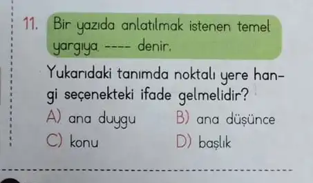 11. Bir yazida anlatilmak istenen temel
yargiya. __ denir.
Yukaridaki tanimda noktali yere han-
gi seçenekteki ifade gelmelidir?
A) ana duygu	B) ana dusúnce
C konu	D) baslik