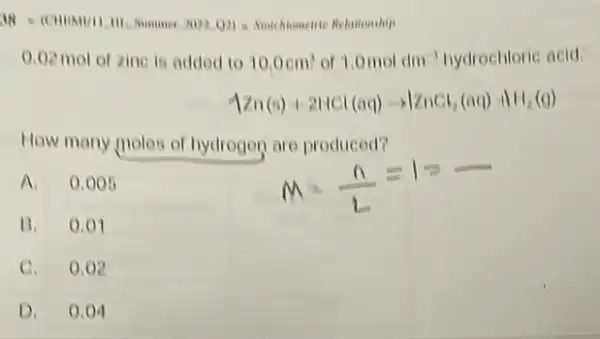 11. C. (Chong/this 1111.500.000.000.000.000.000.000.000.10.000.000.
0.02 mol of zine is added to 10.0cm^3 or 1.0moldm^-3 hydrochloric acid.
Aln(s)+2NCl(aq)arrow V_(2)Cl_(2)(aq)+N_(2)(g)
How many moles of hydrogen are produced?
A 0.005
B.0.01
C.0.02
D. 0.04