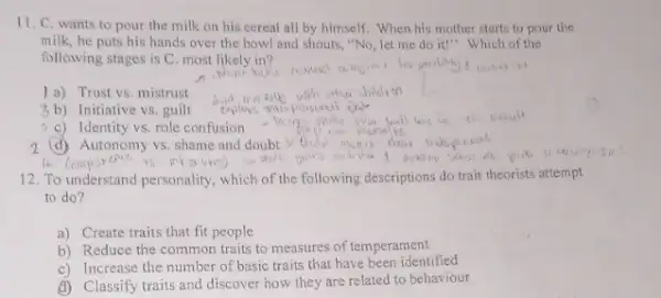 11. C. wants to pour the milk on his cereal all by himself. When his mother starts to pour the
milk, he puts his hands over the bowl and shouts, "No, let me do it!" Which of the
following stages is C most likely in?
a) Trust vs mistrust
3b) Initiative vs. guilt
5 c) Identity vs, role confusion
(d) Autonomy vs. shame and doubt
12. To understand personality which of the following descriptions do trait theorists attempt
to do?
a) Create traits that fit people
b) Reduce the common traits to measures of temperament
c) Increase the number of basic traits that have been identified
d) Classify traits and discover how they are related to behaviour
