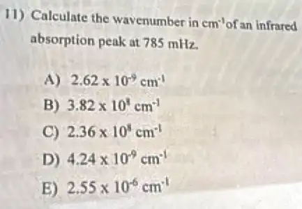 11) Calculate the wavenumber in
cm^-1 of an infrared
absorption peak at 785 mHz.
A) 2.62times 10^-9cm^-1
B) 3.82times 10^8cm^-1
C) 2.36times 10^8cm^-1
D) 4.24times 10^-9cm^-1
B) 2.55times 10^-6cm^-1