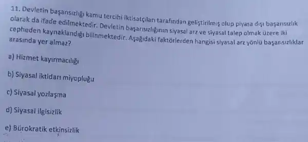 11. Devletin başarisizlig kamu tercihi iktisatçlari tarafindan geliştirilmis olup piyasa disi basarisizlik
olarak da ifade edilmektedir. Devletin baçarisizliginin siyasal arzve siyasal talep olmak üzere iki
cepheden kaynaklandi 31 bilinmektedir. Aşağidaki faktorlerden hangisi siyasal arz yōnlú basarisizliklar
arasinda yer almaz?
a) Hizmet kayirmaciliği
b) Siyasal iktidari miyoplugu
c) Siyasal yozlaşma
d) Siyasal ilgisizlik
e) Bürokratik etkinsizlik