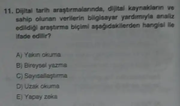 11. Dijital tarih arasturmalar nda, dijital kaynaklarin ve
sahip olunan verilerin bilgisayar yardimyla analiz
edildigi araşturma bicimi asağjdakilerden hangisi lie
ifade edilir?
A) Yakin okuma
B) Bireysel yazma
C) Sayisallastirma
D) Uzak okuma
E) Yapay zeka