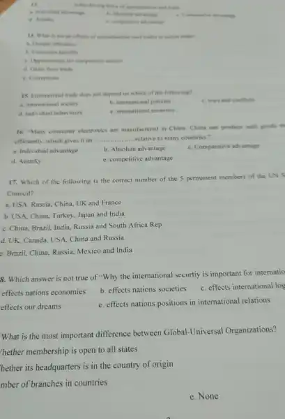 11. __
 Is the driving force of opecialination and rate
a. Individual advantage
d. Autarky
6. competitive alvinting
14. What is not an effects of specialization (and trade) is nation trade?
a. Greater efficiency
b. Consumer benefits
c. Opportunities for competitive sectors
d. Gains from trade
e. Comuptions
15. Intemational trade does not depend on which of the following?
a. intemational society
b. international policies
c. wars and conflicts
d. individual behaviours
e. international economy
16. "Many consumer electronics are manufactured in China China can produce such goods m
efficiently, which gives it an .
__ ....relative to many countries."
a. Individual advantage
b. Absolute advantage
c. Comparative advantage
d. Autarky
e. competitive advantage
17. Which of the following is the correct number of the 5 permanent members of the UNS
Council?
a. USA, Russia, China.UK and France
b. USA, China, Turkey Japan and India
c. China, Brazil, India Russia and South Africa Rep
d. UK, Canada, USA China and Russia
e. Brazil, China, Russia Mexico and India
8. Which answer is not true of "Why the international securtiy is important for internatio
effects nations economies
b. effects nations societies
c. effects international log
effects our dreams
e. effects nations positions in international relations
What is the most important difference between Global-Universal Organizations?
hether membership is open to all states
hether its headquarters is in the country of origin
mber of branches in countries
e. None