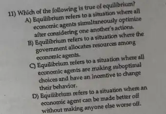 11) Which of the following is true of equilibrium?
A) Equilibrium refers to a situation where all
economic agents simulaneously optimize
after considering one another's actions.
B) Equilibrium refers to a situation where the
government allocates resources omong
economic agents.
C) Equilibrium refers to a situation where all
economic agents are making suboptimal
choices and have an incentive to change
their behavior.
D) Equilibrium refers to a situation where an
economic agent can be made better off
without making anyone else worse off.