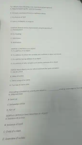 11) Which of the following is not true about polymorphism?
A. Helps in redefining the same functionality
B. Increases overhead of function definition always
C. It is feature of OOP
D. Ease in readability of program
A. polympi-feature can be implemented using encapsulation?
A. Polymorphism
B. Overloading
C. Inheritance
D. Abstraction
13)What is reference to an object?
A. It is address of an object
B. It is address of where the variables and methods of object are stored
C. It is pointer having address of an object
D. It is address of only variables and not the methods of an object
14)How many objects can be referenced from the same variables?
A. One at a time
B. Many at a time
C. Many using array name
D. 7 at max at same time
15)Invoking a method on a particular object is __ sending a message to that ob
A. Different from
B. Same as
C. Somewhat similar
D. Part of
16)Which definition best describes an object?
A. Instance of a class
B. Instance of itself
C. Child of a class
D. Overview of a class