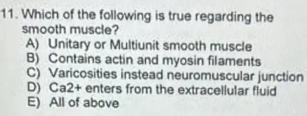 11. Which of the following is true regarding the
smooth muscle?
A) Unitary or Multiunit smooth muscle
B) Contains acti n and myosin filaments
C) Varicos ities instead junction
D) Ca2+ enters from the extracellular fluid
E) All of above