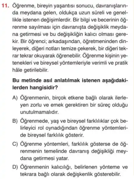 11. Ôgrenme, bireyin yaşantisi sonucu davranişlarin-
da meydana gelen , oldukça uzun süreli ve genel-
likle istenen değişimlerdir. Bir bilgi ve becerinin ôg.
renme sayilmasi için davranişta değişiklik meyda-
na getirmesi ve bu değişikligin kalici olmasi gere-
kir. Bir ogrenci;arkadaşindan , oğretmeninden din-
leyerek, digeri notlari temize cekerek, bir digeri tek-
rar tekrar okuyarak oğrenebilir. Ôgrenme kişinin ye-
tenekleri ve bireysel yõntemleriyle verimli ve pratik
hâle getirilebilir.
Bu metinde asil anlatilmak istenen aşagidaki-
lerden hangisidir?
A) Oğrenmenin, birçok etkene bağli olarak ilerle-
yen zorlu ve emek gerektiren bir süreg oldugu
unutulmamalidir.
B) Ôgrenmede, yaş ve bireysel farklliklar cok be-
lirleyici rol oynadiğindan oğrenme yontemleri-
de bireysel farklilik gosterir.
C) Ôgrenme yõntemleri, farkllik gosterse de og-
renmenin temelinde davraniş değişikligi mey-
dana getirmesi yatar.
D) Ởğrenmenin kaliciliği, belirlenen yonteme ve
tekrara bağli olarak değişkenlik gõsterebilir.